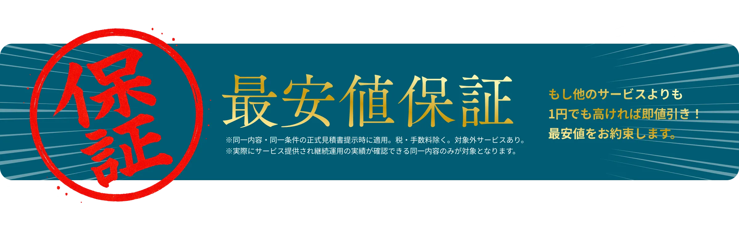 最安値保証！もし他のサービスよりも1円でも高ければ即値引き！最安値をお約束します。※同一内容・同一条件の正式見積書提示時に適用。税・手数料除く。対象外サービスあり。※実際にサービス提供され継続運用の実績が確認できる同一内容のみが対象となります。