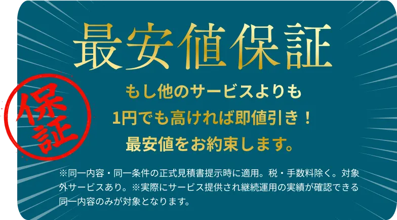 最安値保証！もし他のサービスよりも1円でも高ければ即値引き！最安値をお約束します。※同一内容・同一条件の正式見積書提示時に適用。税・手数料除く。対象外サービスあり。※実際にサービス提供され継続運用の実績が確認できる同一内容のみが対象となります。